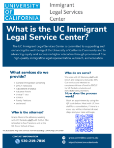 Flyer with a white background and navy blue blocks with text that reads: "University of California Immigrant Legal Services Center. What is the UC Immigrant Legal Service Center? The UC Immigrant Legal Services Center is committed to supporting and enhancing the well-being of the University of California Community and to advancing the equity and success in higher education through provision of free, high-quality immigration legal representation, outreach, and education. What services do we provide? General Immigration Screening, DACA Renewals, Adjustment of Status, Advance Parole, U visa/T visa, VAWA, Family Petitions, and more! Who do we serve? We work with UC Berkeley staff with DACA and temporary status like TPS. Our services are intended to complement those offered by the East Bay Community Law Center for UC Berkeley students and immediate family members. Who is the attorney? Grace Alano is the attorney working with UC Berkeley staff with DACA and/or TPS. She is located in San Francisco and at the UC Davis School of Law. How does the process work? Book an appointment by using the QR code below. Meet with the UC Imm staff for a consultation, if there is a case, you will be informed of next steps and your case will begin. Contact information: Phone: 530-219-7816 Email: grace.ucimm@law.ucdavis.edu Website: https://ucimm.law.ucdavis.edu"